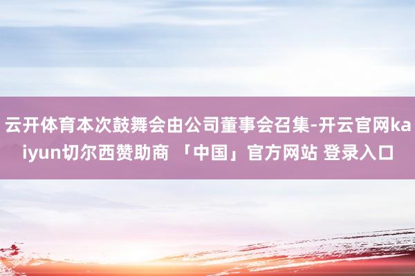 云开体育本次鼓舞会由公司董事会召集-开云官网kaiyun切尔西赞助商 「中国」官方网站 登录入口