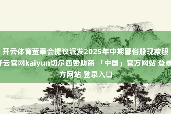 开云体育董事会提议派发2025年中期鄙俗股现款股息-开云官网kaiyun切尔西赞助商 「中国」官方网站 登录入口