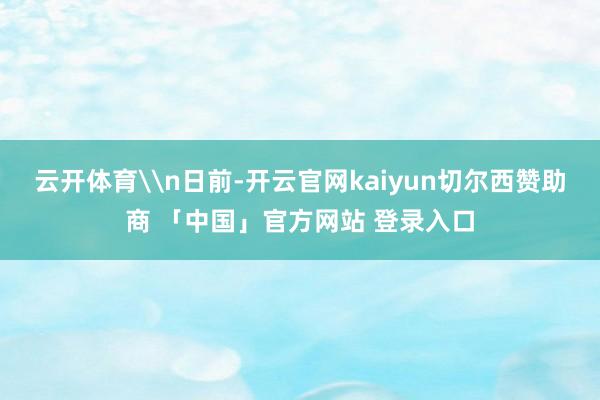 云开体育\n日前-开云官网kaiyun切尔西赞助商 「中国」官方网站 登录入口