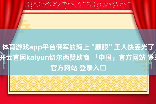 体育游戏app平台俄军的海上“顺眼”王人快丢光了但是-开云官网kaiyun切尔西赞助商 「中国」官方网站 登录入口