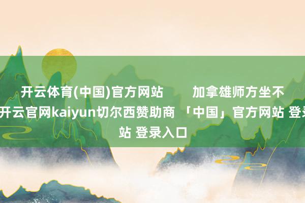 开云体育(中国)官方网站        加拿雄师方坐不住了-开云官网kaiyun切尔西赞助商 「中国」官方网站 登录入口
