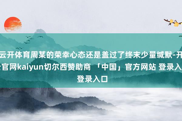 云开体育周某的荣幸心态还是盖过了终末少量缄默-开云官网kaiyun切尔西赞助商 「中国」官方网站 登录入口