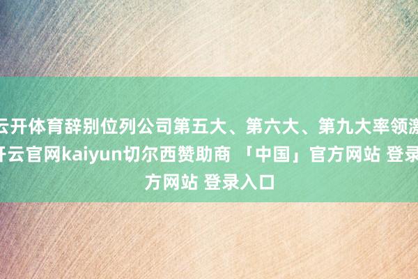 云开体育辞别位列公司第五大、第六大、第九大率领激动-开云官网kaiyun切尔西赞助商 「中国」官方网站 登录入口