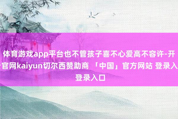 体育游戏app平台也不管孩子喜不心爱高不容许-开云官网kaiyun切尔西赞助商 「中国」官方网站 登录入口