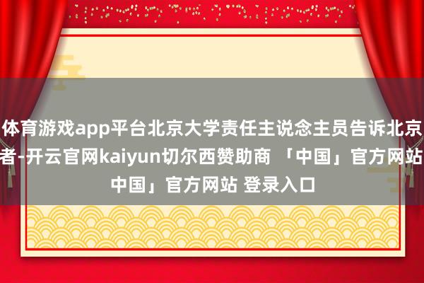 体育游戏app平台北京大学责任主说念主员告诉北京后生报记者-开云官网kaiyun切尔西赞助商 「中国」官方网站 登录入口