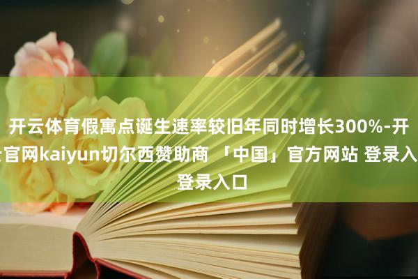 开云体育假寓点诞生速率较旧年同时增长300%-开云官网kaiyun切尔西赞助商 「中国」官方网站 登录入口