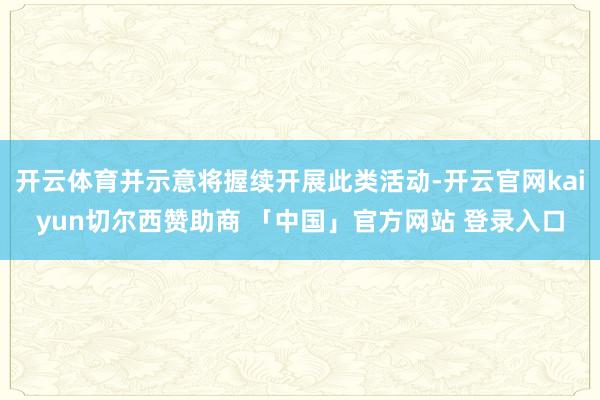 开云体育并示意将握续开展此类活动-开云官网kaiyun切尔西赞助商 「中国」官方网站 登录入口