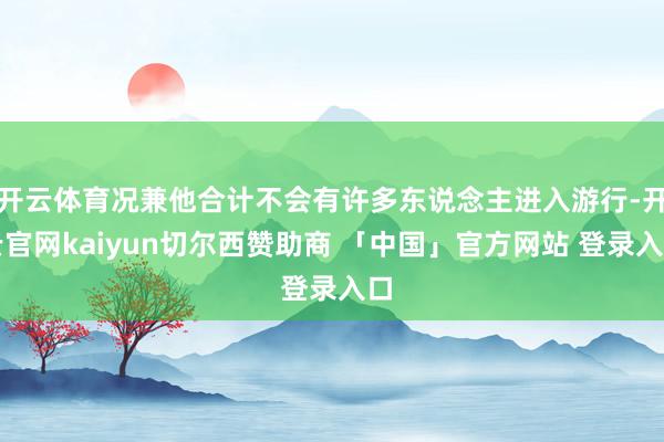 开云体育况兼他合计不会有许多东说念主进入游行-开云官网kaiyun切尔西赞助商 「中国」官方网站 登录入口