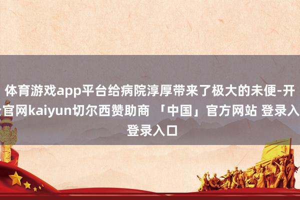 体育游戏app平台给病院淳厚带来了极大的未便-开云官网kaiyun切尔西赞助商 「中国」官方网站 登录入口