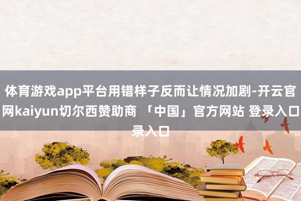 体育游戏app平台用错样子反而让情况加剧-开云官网kaiyun切尔西赞助商 「中国」官方网站 登录入口