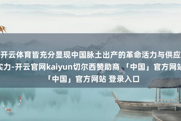 开云体育皆充分显现中国脉土出产的革命活力与供应链的超卓实力-开云官网kaiyun切尔西赞助商 「中国」官方网站 登录入口