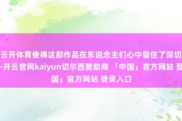 云开体育使得这部作品在东说念主们心中留住了深切的印象-开云官网kaiyun切尔西赞助商 「中国」官方网站 登录入口