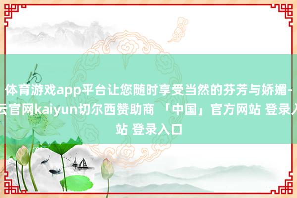 体育游戏app平台让您随时享受当然的芬芳与娇媚-开云官网kaiyun切尔西赞助商 「中国」官方网站 登录入口