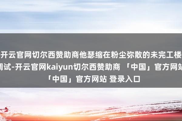开云官网切尔西赞助商他瑟缩在粉尘弥散的未完工楼宇中接线调试-开云官网kaiyun切尔西赞助商 「中国」官方网站 登录入口