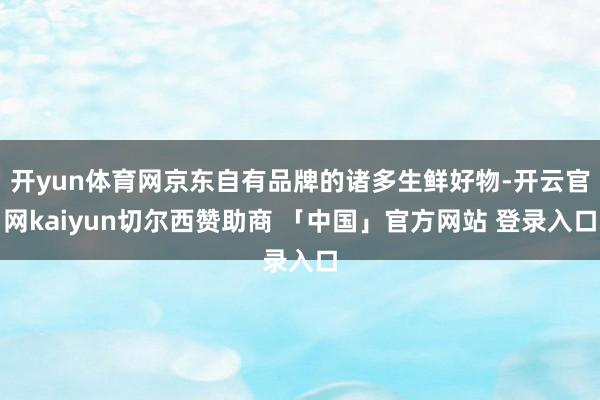 开yun体育网京东自有品牌的诸多生鲜好物-开云官网kaiyun切尔西赞助商 「中国」官方网站 登录入口