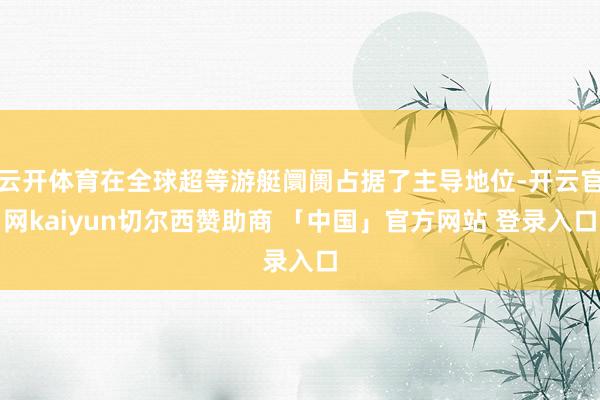 云开体育在全球超等游艇阛阓占据了主导地位-开云官网kaiyun切尔西赞助商 「中国」官方网站 登录入口