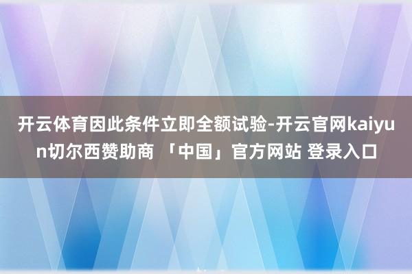 开云体育因此条件立即全额试验-开云官网kaiyun切尔西赞助商 「中国」官方网站 登录入口