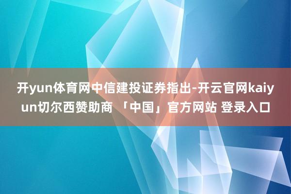 开yun体育网　　中信建投证券指出-开云官网kaiyun切尔西赞助商 「中国」官方网站 登录入口
