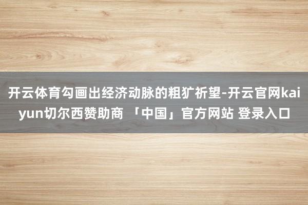 开云体育勾画出经济动脉的粗犷祈望-开云官网kaiyun切尔西赞助商 「中国」官方网站 登录入口