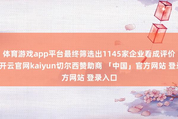 体育游戏app平台最终筛选出1145家企业看成评价对象-开云官网kaiyun切尔西赞助商 「中国」官方网站 登录入口