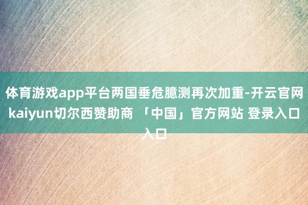 体育游戏app平台两国垂危臆测再次加重-开云官网kaiyun切尔西赞助商 「中国」官方网站 登录入口