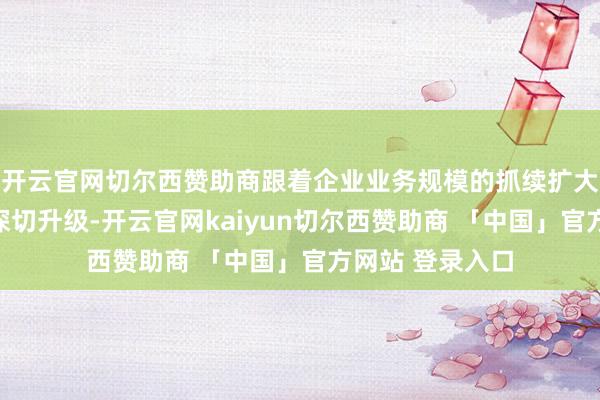 开云官网切尔西赞助商跟着企业业务规模的抓续扩大和战术布局的深切升级-开云官网kaiyun切尔西赞助商 「中国」官方网站 登录入口