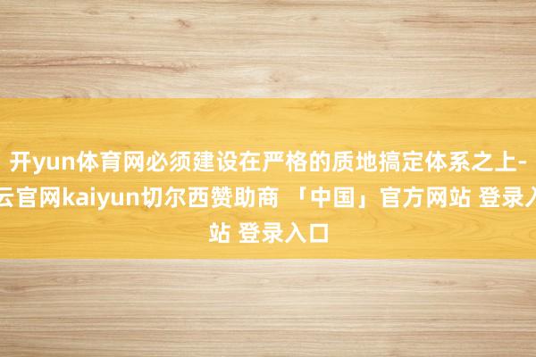 开yun体育网必须建设在严格的质地搞定体系之上-开云官网kaiyun切尔西赞助商 「中国」官方网站 登录入口