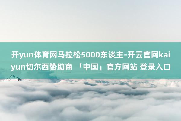 开yun体育网马拉松5000东谈主-开云官网kaiyun切尔西赞助商 「中国」官方网站 登录入口