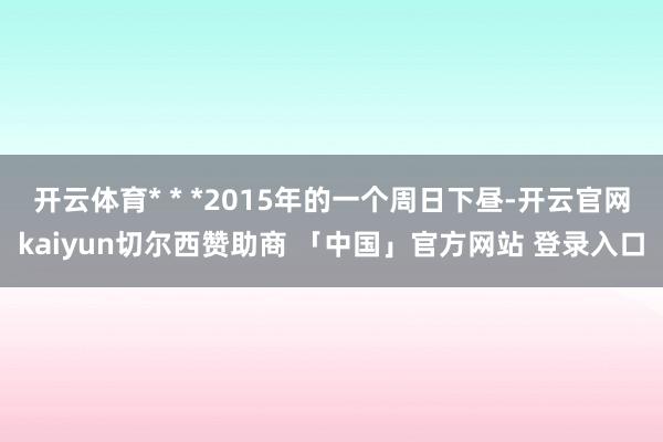 开云体育* * *2015年的一个周日下昼-开云官网kaiyun切尔西赞助商 「中国」官方网站 登录入口