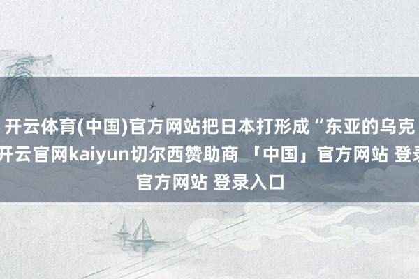 开云体育(中国)官方网站把日本打形成“东亚的乌克兰”-开云官网kaiyun切尔西赞助商 「中国」官方网站 登录入口