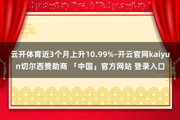 云开体育近3个月上升10.99%-开云官网kaiyun切尔西赞助商 「中国」官方网站 登录入口