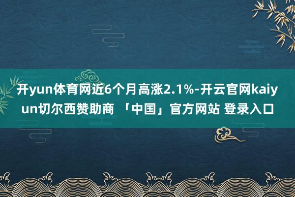 开yun体育网近6个月高涨2.1%-开云官网kaiyun切尔西赞助商 「中国」官方网站 登录入口