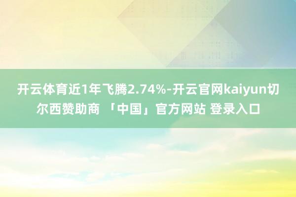 开云体育近1年飞腾2.74%-开云官网kaiyun切尔西赞助商 「中国」官方网站 登录入口