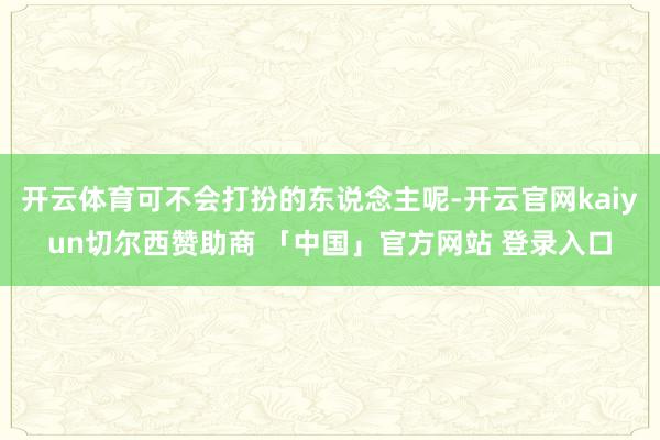 开云体育可不会打扮的东说念主呢-开云官网kaiyun切尔西赞助商 「中国」官方网站 登录入口