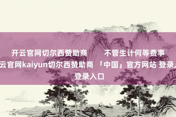 开云官网切尔西赞助商 不管生计何等费事-开云官网kaiyun切尔西赞助商 「中国」官方网站 登录入口