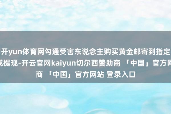 开yun体育网勾通受害东说念主购买黄金邮寄到指定所在才气完成提现-开云官网kaiyun切尔西赞助商 「中国」官方网站 登录入口