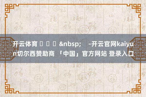 开云体育 ​​​&nbsp;    -开云官网kaiyun切尔西赞助商 「中国」官方网站 登录入口