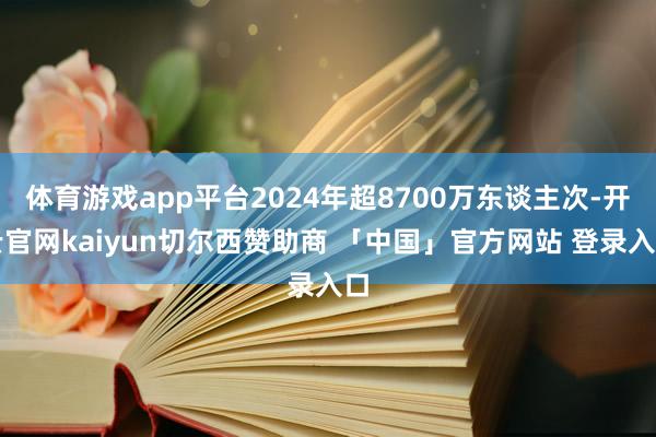 体育游戏app平台2024年超8700万东谈主次-开云官网kaiyun切尔西赞助商 「中国」官方网站 登录入口