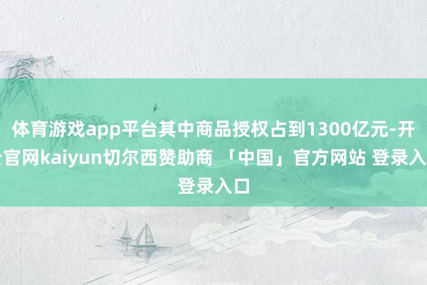 体育游戏app平台其中商品授权占到1300亿元-开云官网kaiyun切尔西赞助商 「中国」官方网站 登录入口