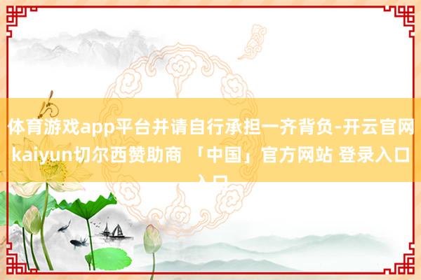 体育游戏app平台并请自行承担一齐背负-开云官网kaiyun切尔西赞助商 「中国」官方网站 登录入口