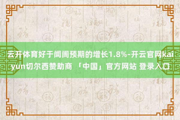 云开体育好于阛阓预期的增长1.8%-开云官网kaiyun切尔西赞助商 「中国」官方网站 登录入口