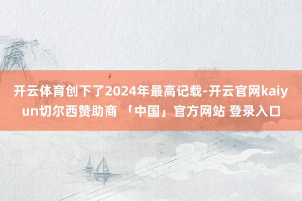 开云体育创下了2024年最高记载-开云官网kaiyun切尔西赞助商 「中国」官方网站 登录入口