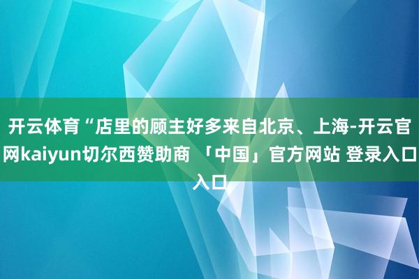 开云体育　　“店里的顾主好多来自北京、上海-开云官网kaiyun切尔西赞助商 「中国」官方网站 登录入口