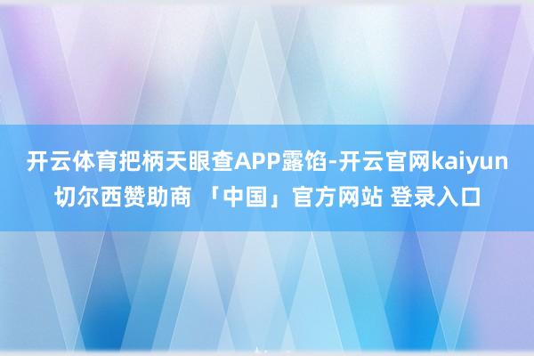 开云体育把柄天眼查APP露馅-开云官网kaiyun切尔西赞助商 「中国」官方网站 登录入口