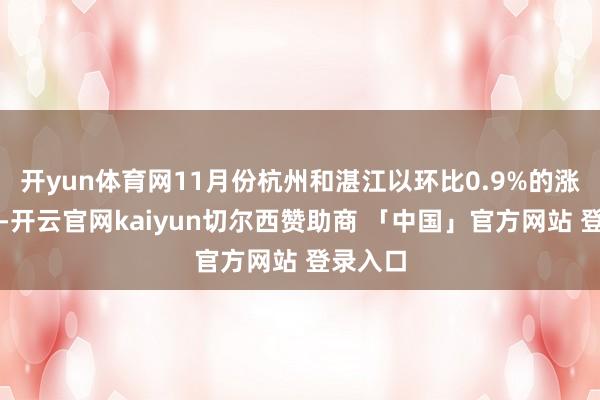 开yun体育网11月份杭州和湛江以环比0.9%的涨幅领跑-开云官网kaiyun切尔西赞助商 「中国」官方网站 登录入口