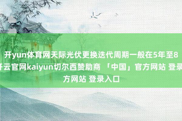 开yun体育网天际光伏更换迭代周期一般在5年至8年-开云官网kaiyun切尔西赞助商 「中国」官方网站 登录入口
