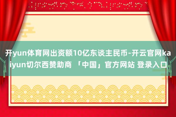 开yun体育网出资额10亿东谈主民币-开云官网kaiyun切尔西赞助商 「中国」官方网站 登录入口