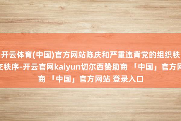 开云体育(中国)官方网站陈庆和严重违背党的组织秩序、患难之交秩序-开云官网kaiyun切尔西赞助商 「中国」官方网站 登录入口
