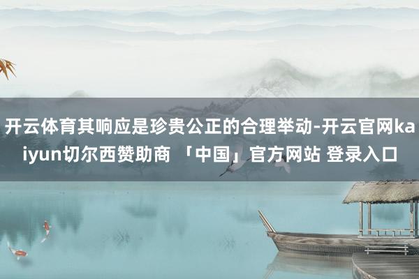 开云体育其响应是珍贵公正的合理举动-开云官网kaiyun切尔西赞助商 「中国」官方网站 登录入口