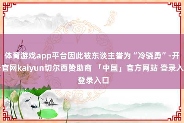 体育游戏app平台因此被东谈主誉为“冷骁勇”-开云官网kaiyun切尔西赞助商 「中国」官方网站 登录入口